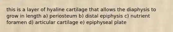 this is a layer of hyaline cartilage that allows the diaphysis to grow in length a) periosteum b) distal epiphysis c) nutrient foramen d) articular cartilage e) epiphyseal plate