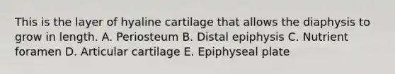 This is the layer of hyaline cartilage that allows the diaphysis to grow in length. A. Periosteum B. Distal epiphysis C. Nutrient foramen D. Articular cartilage E. Epiphyseal plate