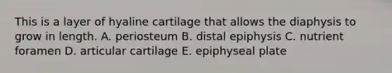 This is a layer of hyaline cartilage that allows the diaphysis to grow in length. A. periosteum B. distal epiphysis C. nutrient foramen D. articular cartilage E. epiphyseal plate