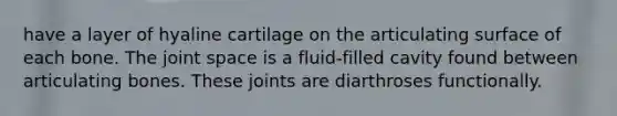 have a layer of hyaline cartilage on the articulating surface of each bone. The joint space is a fluid-filled cavity found between articulating bones. These joints are diarthroses functionally.