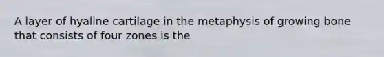 A layer of hyaline cartilage in the metaphysis of growing bone that consists of four zones is the