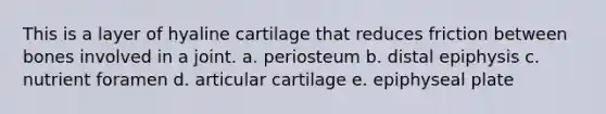 This is a layer of hyaline cartilage that reduces friction between bones involved in a joint. a. periosteum b. distal epiphysis c. nutrient foramen d. articular cartilage e. epiphyseal plate