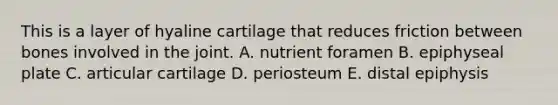 This is a layer of hyaline cartilage that reduces friction between bones involved in the joint. A. nutrient foramen B. epiphyseal plate C. articular cartilage D. periosteum E. distal epiphysis