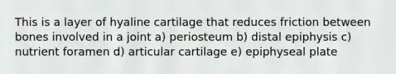 This is a layer of hyaline cartilage that reduces friction between bones involved in a joint a) periosteum b) distal epiphysis c) nutrient foramen d) articular cartilage e) epiphyseal plate