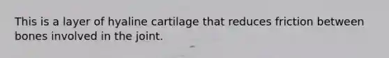 This is a layer of hyaline cartilage that reduces friction between bones involved in the joint.