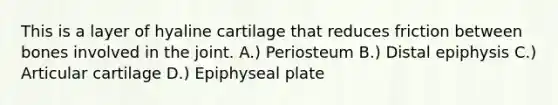 This is a layer of hyaline cartilage that reduces friction between bones involved in the joint. A.) Periosteum B.) Distal epiphysis C.) Articular cartilage D.) Epiphyseal plate