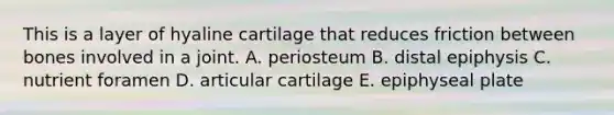 This is a layer of hyaline cartilage that reduces friction between bones involved in a joint. A. periosteum B. distal epiphysis C. nutrient foramen D. articular cartilage E. epiphyseal plate