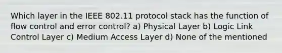 Which layer in the IEEE 802.11 protocol stack has the function of flow control and error control? a) Physical Layer b) Logic Link Control Layer c) Medium Access Layer d) None of the mentioned