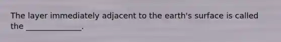 The layer immediately adjacent to the earth's surface is called the ______________.