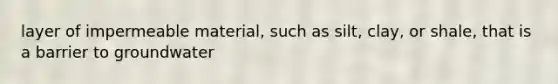 layer of impermeable material, such as silt, clay, or shale, that is a barrier to groundwater