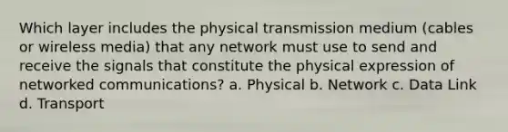 Which layer includes the physical transmission medium (cables or wireless media) that any network must use to send and receive the signals that constitute the physical expression of networked communications? a. Physical b. Network c. Data Link d. Transport