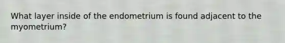 What layer inside of the endometrium is found adjacent to the myometrium?