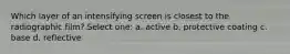 Which layer of an intensifying screen is closest to the radiographic film? Select one: a. active b. protective coating c. base d. reflective