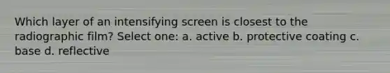 Which layer of an intensifying screen is closest to the radiographic film? Select one: a. active b. protective coating c. base d. reflective