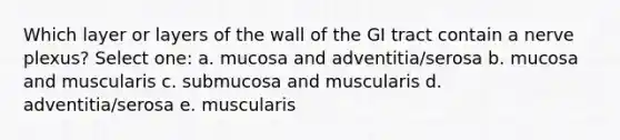 Which layer or layers of the wall of the GI tract contain a nerve plexus? Select one: a. mucosa and adventitia/serosa b. mucosa and muscularis c. submucosa and muscularis d. adventitia/serosa e. muscularis