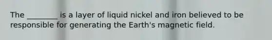 The ________ is a layer of liquid nickel and iron believed to be responsible for generating the Earth's magnetic field.