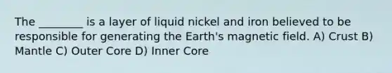 The ________ is a layer of liquid nickel and iron believed to be responsible for generating the Earth's magnetic field. A) Crust B) Mantle C) Outer Core D) Inner Core