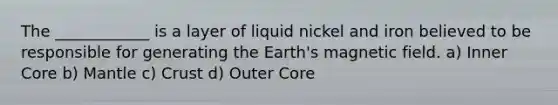 The ____________ is a layer of liquid nickel and iron believed to be responsible for generating the Earth's magnetic field. a) Inner Core b) Mantle c) Crust d) Outer Core