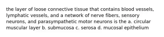 the layer of loose connective tissue that contains blood vessels, lymphatic vessels, and a network of nerve fibers, sensory neurons, and parasympathetic motor neurons is the a. circular muscular layer b. submucosa c. serosa d. mucosal epithelium