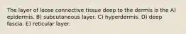 The layer of loose connective tissue deep to the dermis is the A) epidermis. B) subcutaneous layer. C) hyperdermis. D) deep fascia. E) reticular layer.