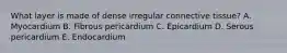 What layer is made of dense irregular connective tissue? A. Myocardium B. Fibrous pericardium C. Epicardium D. Serous pericardium E. Endocardium