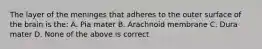 The layer of the meninges that adheres to the outer surface of the brain is the: A. Pia mater B. Arachnoid membrane C. Dura mater D. None of the above is correct