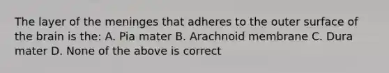 The layer of the meninges that adheres to the outer surface of the brain is the: A. Pia mater B. Arachnoid membrane C. Dura mater D. None of the above is correct