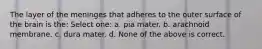 The layer of the meninges that adheres to the outer surface of the brain is the: Select one: a. pia mater. b. arachnoid membrane. c. dura mater. d. None of the above is correct.