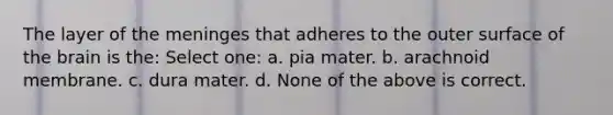 The layer of <a href='https://www.questionai.com/knowledge/k36SqhoPCV-the-meninges' class='anchor-knowledge'>the meninges</a> that adheres to the outer surface of <a href='https://www.questionai.com/knowledge/kLMtJeqKp6-the-brain' class='anchor-knowledge'>the brain</a> is the: Select one: a. pia mater. b. arachnoid membrane. c. dura mater. d. None of the above is correct.