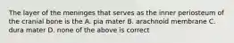 The layer of the meninges that serves as the inner periosteum of the cranial bone is the A. pia mater B. arachnoid membrane C. dura mater D. none of the above is correct