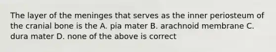 The layer of the meninges that serves as the inner periosteum of the cranial bone is the A. pia mater B. arachnoid membrane C. dura mater D. none of the above is correct