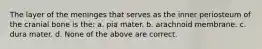 The layer of the meninges that serves as the inner periosteum of the cranial bone is the: a. pia mater. b. arachnoid membrane. c. dura mater. d. None of the above are correct.
