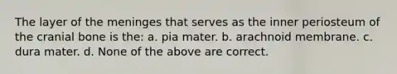 The layer of the meninges that serves as the inner periosteum of the cranial bone is the: a. pia mater. b. arachnoid membrane. c. dura mater. d. None of the above are correct.