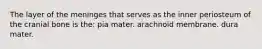 The layer of the meninges that serves as the inner periosteum of the cranial bone is the: pia mater. arachnoid membrane. dura mater.