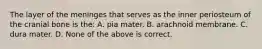 The layer of the meninges that serves as the inner periosteum of the cranial bone is the: A. pia mater. B. arachnoid membrane. C. dura mater. D. None of the above is correct.