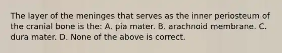 The layer of the meninges that serves as the inner periosteum of the cranial bone is the: A. pia mater. B. arachnoid membrane. C. dura mater. D. None of the above is correct.