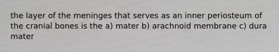 the layer of the meninges that serves as an inner periosteum of the cranial bones is the a) mater b) arachnoid membrane c) dura mater
