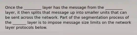 Once the _________ layer has the message from the _________ layer, it then splits that message up into smaller units that can be sent across the network. Part of the segmentation process of the _______ layer is to impose message size limits on the network layer protocols below.