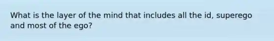 What is the layer of the mind that includes all the id, superego and most of the ego?