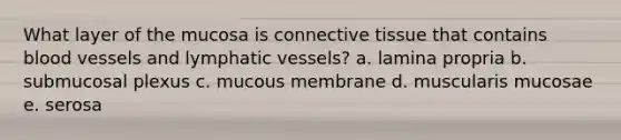 What layer of the mucosa is <a href='https://www.questionai.com/knowledge/kYDr0DHyc8-connective-tissue' class='anchor-knowledge'>connective tissue</a> that contains <a href='https://www.questionai.com/knowledge/kZJ3mNKN7P-blood-vessels' class='anchor-knowledge'>blood vessels</a> and <a href='https://www.questionai.com/knowledge/ki6sUebkzn-lymphatic-vessels' class='anchor-knowledge'>lymphatic vessels</a>? a. lamina propria b. submucosal plexus c. mucous membrane d. muscularis mucosae e. serosa