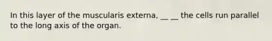 In this layer of the muscularis externa, __ __ the cells run parallel to the long axis of the organ.