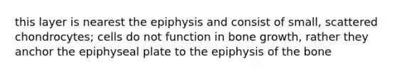 this layer is nearest the epiphysis and consist of small, scattered chondrocytes; cells do not function in bone growth, rather they anchor the epiphyseal plate to the epiphysis of the bone