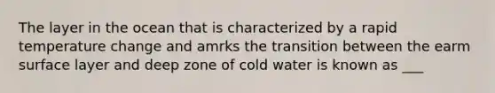 The layer in the ocean that is characterized by a rapid temperature change and amrks the transition between the earm surface layer and deep zone of cold water is known as ___