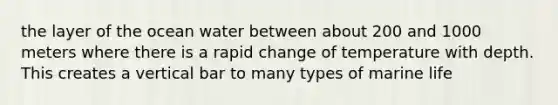 the layer of the ocean water between about 200 and 1000 meters where there is a rapid change of temperature with depth. This creates a vertical bar to many types of marine life