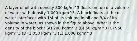 A layer of oil with density 800 kg/m^3 floats on top of a volume of water with density 1,000 kg/m^3. A block floats at the oil-water interfaces with 1/4 of its volume in oil and 3/4 of its volume in water, as shown in the figure above. What is the density of the block? (A) 200 kg/m^3 (B) 50 kg/m^3 (C) 950 kg/m^3 (D) 1,050 kg/m^3 (E) 1,800 kg/m^3