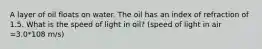 A layer of oil floats on water. The oil has an index of refraction of 1.5. What is the speed of light in oil? (speed of light in air =3.0*108 m/s)