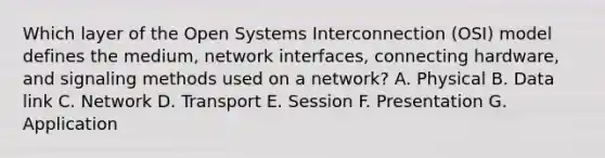 Which layer of the Open Systems Interconnection (OSI) model defines the medium, network interfaces, connecting hardware, and signaling methods used on a network? A. Physical B. Data link C. Network D. Transport E. Session F. Presentation G. Application