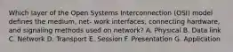 Which layer of the Open Systems Interconnection (OSI) model defines the medium, net- work interfaces, connecting hardware, and signaling methods used on network? A. Physical B. Data link C. Network D. Transport E. Session F. Presentation G. Application