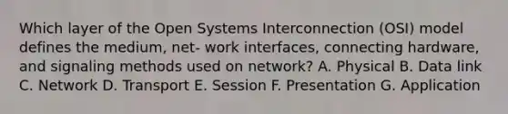 Which layer of the Open Systems Interconnection (OSI) model defines the medium, net- work interfaces, connecting hardware, and signaling methods used on network? A. Physical B. Data link C. Network D. Transport E. Session F. Presentation G. Application