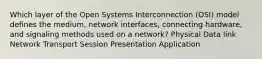 Which layer of the Open Systems Interconnection (OSI) model defines the medium, network interfaces, connecting hardware, and signaling methods used on a network? Physical Data link Network Transport Session Presentation Application